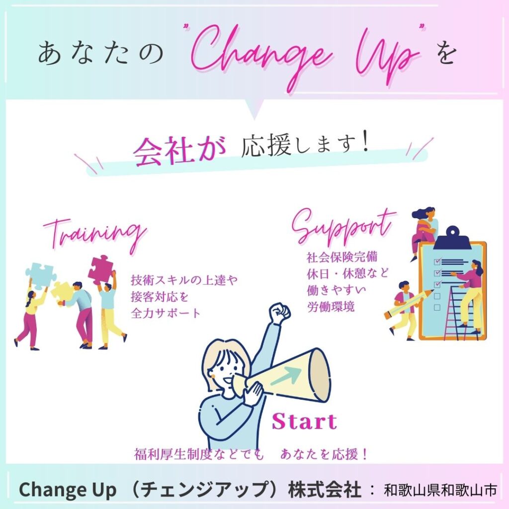 あなたの「Change Upを
会社が 応援します! //
Training
技術スキルの上達や 接客対応を 全力サポート
Support
社会保険完備 休日・休憩など 働きやすい 労働環境
Start
福利厚生制度などでも あなたを応援!
Change Up (チェンジアップ) 株式会社: 和歌山県和歌山市